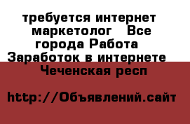 требуется интернет- маркетолог - Все города Работа » Заработок в интернете   . Чеченская респ.